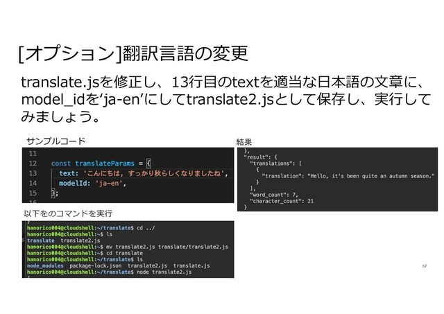 57
translate.jsを修正し、13⾏⽬のtextを適当な⽇本語の⽂章に、
model_idをʻja-enʼにしてtranslate2.jsとして保存し、実⾏して
みましょう。
[オプション]翻訳⾔語の変更
サンプルコード 結果
以下をのコマンドを実⾏
