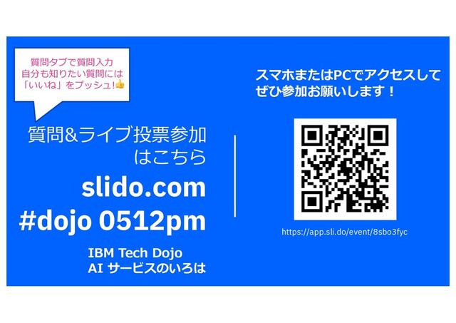 質問&ライブ投票参加
はこちら
slido.com
#dojo 0512pm
質問タブで質問⼊⼒
⾃分も知りたい質問には
「いいね」をプッシュ!👍
IBM Tech Dojo
AI サービスのいろは
スマホまたはPCでアクセスして
ぜひ参加お願いします︕
https://app.sli.do/event/8sbo3fyc

