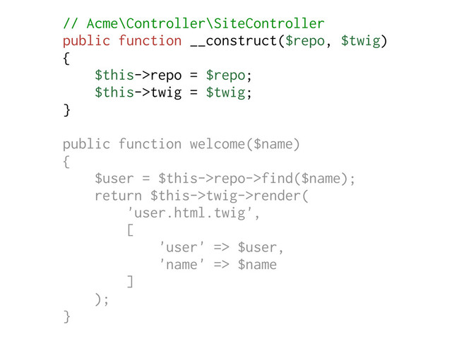 // Acme\Controller\SiteController
public function __construct($repo, $twig)
{
$this->repo = $repo;
$this->twig = $twig;
}
public function welcome($name)
{
$user = $this->repo->find($name);
return $this->twig->render(
'user.html.twig',
[
'user' => $user,
'name' => $name
]
);
}
