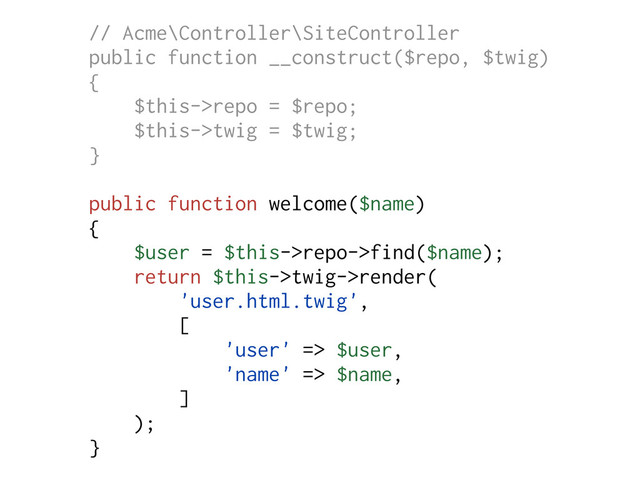 // Acme\Controller\SiteController
public function __construct($repo, $twig)
{
$this->repo = $repo;
$this->twig = $twig;
}
public function welcome($name)
{
$user = $this->repo->find($name);
return $this->twig->render(
'user.html.twig',
[
'user' => $user,
'name' => $name,
]
);
}
