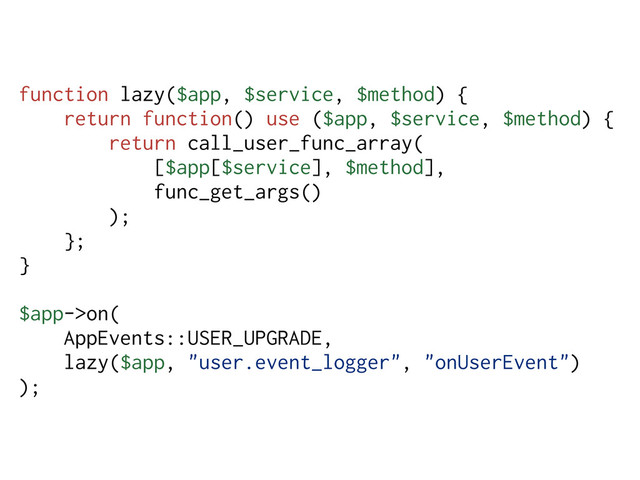 function lazy($app, $service, $method) {
return function() use ($app, $service, $method) {
return call_user_func_array(
[$app[$service], $method],
func_get_args()
);
};
}
$app->on(
AppEvents::USER_UPGRADE,
lazy($app, "user.event_logger", "onUserEvent")
);

