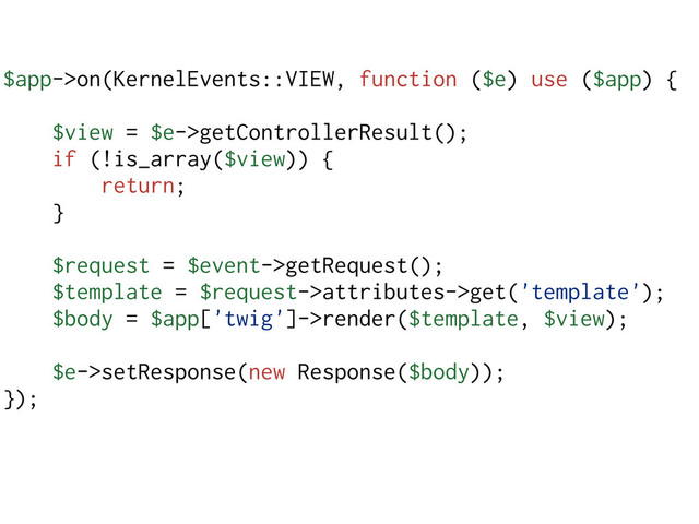 $app->on(KernelEvents::VIEW, function ($e) use ($app) {
$view = $e->getControllerResult();
if (!is_array($view)) {
return;
}
$request = $event->getRequest();
$template = $request->attributes->get('template');
$body = $app['twig']->render($template, $view);
$e->setResponse(new Response($body));
});
