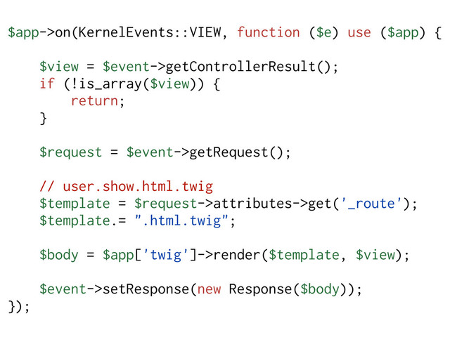 $app->on(KernelEvents::VIEW, function ($e) use ($app) {
$view = $event->getControllerResult();
if (!is_array($view)) {
return;
}
$request = $event->getRequest();
// user.show.html.twig
$template = $request->attributes->get('_route');
$template.= ".html.twig";
$body = $app['twig']->render($template, $view);
$event->setResponse(new Response($body));
});
