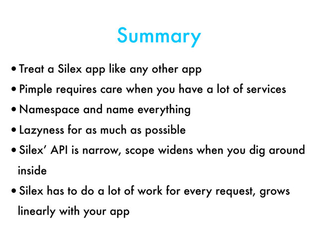 Summary
•Treat a Silex app like any other app
•Pimple requires care when you have a lot of services
•Namespace and name everything
•Lazyness for as much as possible
•Silex’ API is narrow, scope widens when you dig around
inside
•Silex has to do a lot of work for every request, grows
linearly with your app

