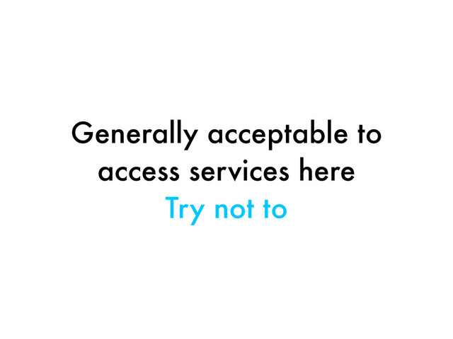 Generally acceptable to
access services here
Try not to
