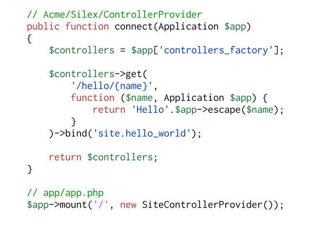 // Acme/Silex/ControllerProvider
public function connect(Application $app)
{
$controllers = $app['controllers_factory'];
$controllers->get(
'/hello/{name}',
function ($name, Application $app) {
return 'Hello'.$app->escape($name);
}
)->bind('site.hello_world');
return $controllers;
}
// app/app.php
$app->mount('/', new SiteControllerProvider());

