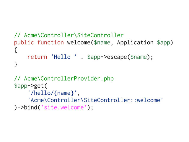 // Acme\Controller\SiteController
public function welcome($name, Application $app)
{
return 'Hello ' . $app->escape($name);
}
// Acme\ControllerProvider.php
$app->get(
'/hello/{name}',
'Acme\Controller\SiteController::welcome'
)->bind('site.welcome');
