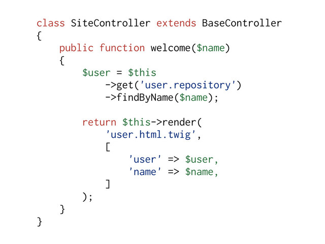 class SiteController extends BaseController
{
public function welcome($name)
{
$user = $this
->get('user.repository')
->findByName($name);
return $this->render(
'user.html.twig',
[
'user' => $user,
'name' => $name,
]
);
}
}
