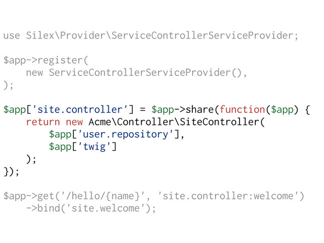 use Silex\Provider\ServiceControllerServiceProvider;
$app->register(
new ServiceControllerServiceProvider(),
);
$app['site.controller'] = $app->share(function($app) {
return new Acme\Controller\SiteController(
$app['user.repository'],
$app['twig']
);
});
$app->get('/hello/{name}', 'site.controller:welcome')
->bind('site.welcome');
