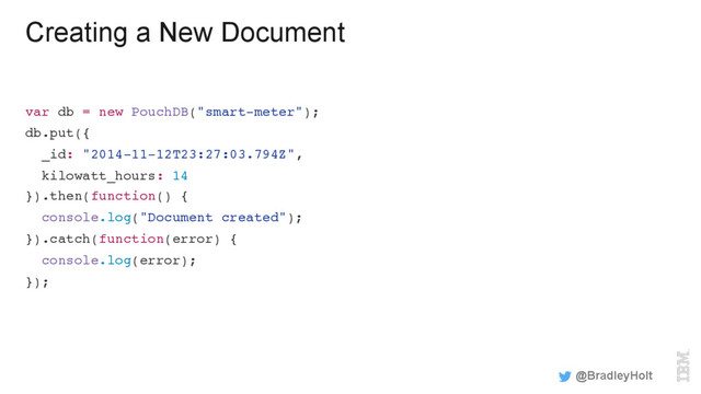 Creating a New Document
var db = new PouchDB("smart-meter");
db.put({
_id: "2014-11-12T23:27:03.794Z",
kilowatt_hours: 14
}).then(function() {
console.log("Document created");
}).catch(function(error) {
console.log(error);
});
@BradleyHolt
