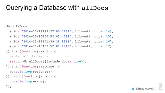 Querying a Database with allDocs
db.bulkDocs([
{_id: "2014-11-12T23:27:03.794Z", kilowatt_hours: 14},
{_id: "2014-11-13T00:52:01.471Z", kilowatt_hours: 15},
{_id: "2014-11-13T01:39:28.911Z", kilowatt_hours: 16},
{_id: "2014-11-13T02:52:01.471Z", kilowatt_hours: 17}
]).then(function(result) {
// Get all documents
return db.allDocs({include_docs: true});
}).then(function(response) {
console.log(response);
}).catch(function(error) {
console.log(error);
});
@BradleyHolt
