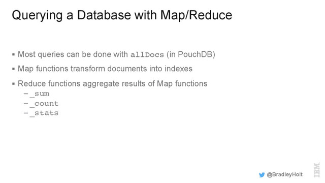 Querying a Database with Map/Reduce
§  Most queries can be done with allDocs (in PouchDB)
§  Map functions transform documents into indexes
§  Reduce functions aggregate results of Map functions
– _sum
– _count
– _stats
@BradleyHolt
