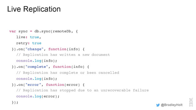 Live Replication
var sync = db.sync(remoteDb, {
live: true,
retry: true
}).on("change", function(info) {
// Replication has written a new document
console.log(info);
}).on("complete", function(info) {
// Replication has complete or been cancelled
console.log(info);
}).on("error", function(error) {
// Replication has stopped due to an unrecoverable failure
console.log(error);
});
@BradleyHolt
