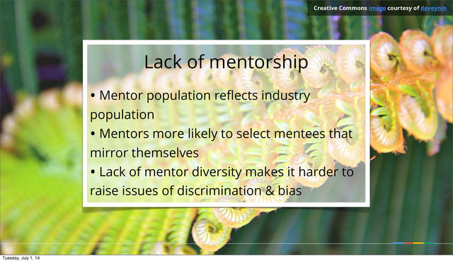 Lack of mentorship
• Mentor population reﬂects industry
population
• Mentors more likely to select mentees that
mirror themselves
• Lack of mentor diversity makes it harder to
raise issues of discrimination & bias
Creative Commons image courtesy of daveynin
Tuesday, July 1, 14
