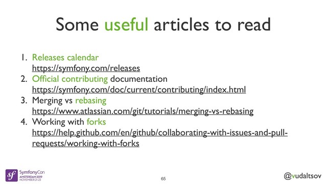 @vudaltsov
Some useful articles to read
65
1. Releases calendar
https://symfony.com/releases
2. Ofﬁcial contributing documentation
https://symfony.com/doc/current/contributing/index.html
3. Merging vs rebasing
https://www.atlassian.com/git/tutorials/merging-vs-rebasing
4. Working with forks
https://help.github.com/en/github/collaborating-with-issues-and-pull-
requests/working-with-forks
