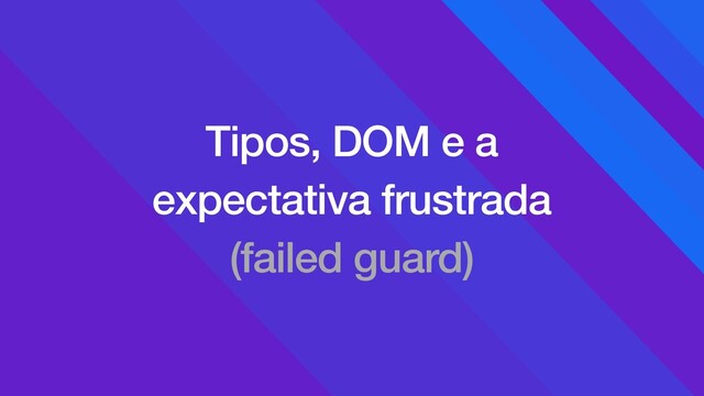 Tipos, DOM e a
expectativa frustrada
(failed guard)
