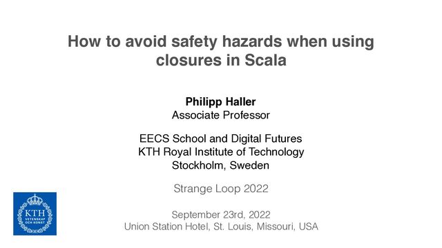 How to avoid safety hazards when using
closures in Scala
Philipp Haller
Associate Professor
EECS School and Digital Futures
KTH Royal Institute of Technology
Stockholm, Sweden
Strange Loop 2022
September 23rd, 2022
Union Station Hotel, St. Louis, Missouri, USA
