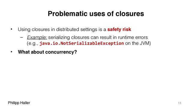 Philipp Haller
Problematic uses of closures
• Using closures in distributed settings is a safety risk
– Example: serializing closures can result in runtime errors 
(e.g., java.io.NotSerializableException on the JVM)
• What about concurrency?
11
