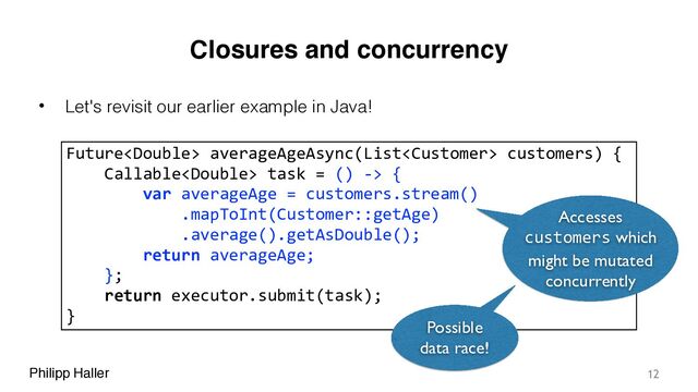 Philipp Haller
Closures and concurrency
• Let's revisit our earlier example in Java!
12
Future averageAgeAsync(List customers) {
Callable task = () -> {
var averageAge = customers.stream()
.mapToInt(Customer::getAge)
.average().getAsDouble();
return averageAge;
};
return executor.submit(task);
}
Accesses
customers which
might be mutated
concurrently
Possible
data race!
