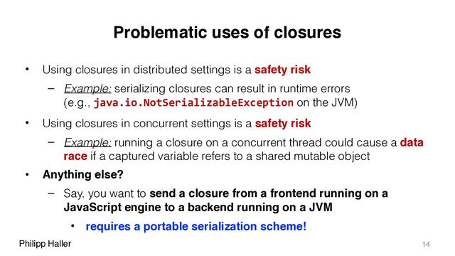 Philipp Haller
Problematic uses of closures
• Using closures in distributed settings is a safety risk
– Example: serializing closures can result in runtime errors 
(e.g., java.io.NotSerializableException on the JVM)
• Using closures in concurrent settings is a safety risk
– Example: running a closure on a concurrent thread could cause a data
race if a captured variable refers to a shared mutable object
• Anything else?
– Say, you want to send a closure from a frontend running on a
JavaScript engine to a backend running on a JVM
• requires a portable serialization scheme!
14
