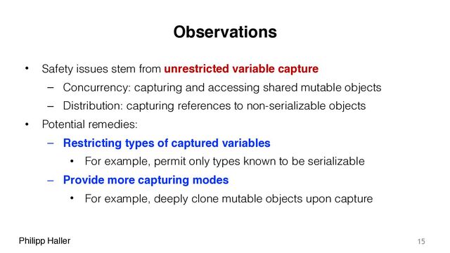 Philipp Haller
Observations
• Safety issues stem from unrestricted variable capture
– Concurrency: capturing and accessing shared mutable objects
– Distribution: capturing references to non-serializable objects
• Potential remedies:
– Restricting types of captured variables
• For example, permit only types known to be serializable
– Provide more capturing modes
• For example, deeply clone mutable objects upon capture
15
