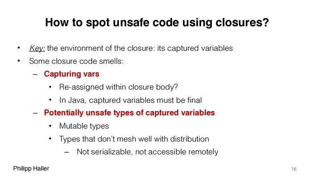Philipp Haller
How to spot unsafe code using closures?
• Key: the environment of the closure: its captured variables
• Some closure code smells:
– Capturing vars
• Re-assigned within closure body?
• In Java, captured variables must be final
– Potentially unsafe types of captured variables
• Mutable types
• Types that don’t mesh well with distribution
– Not serializable, not accessible remotely
16
