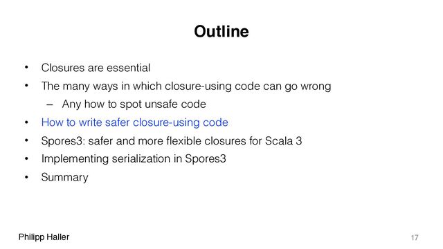 Philipp Haller
Outline
• Closures are essential
• The many ways in which closure-using code can go wrong
– Any how to spot unsafe code
• How to write safer closure-using code
• Spores3: safer and more flexible closures for Scala 3
• Implementing serialization in Spores3
• Summary
17
