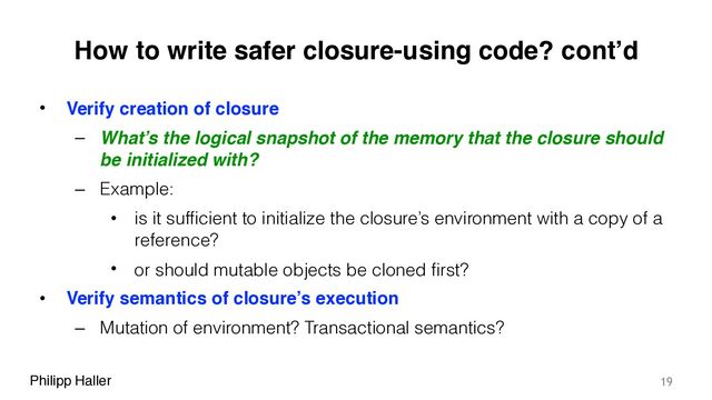 Philipp Haller
How to write safer closure-using code? cont’d
• Verify creation of closure
– What’s the logical snapshot of the memory that the closure should
be initialized with?
– Example:
• is it sufficient to initialize the closure’s environment with a copy of a
reference?
• or should mutable objects be cloned first?
• Verify semantics of closure’s execution
– Mutation of environment? Transactional semantics?
19
