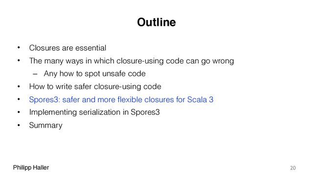 Philipp Haller
Outline
• Closures are essential
• The many ways in which closure-using code can go wrong
– Any how to spot unsafe code
• How to write safer closure-using code
• Spores3: safer and more flexible closures for Scala 3
• Implementing serialization in Spores3
• Summary
20
