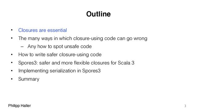 Philipp Haller
Outline
• Closures are essential
• The many ways in which closure-using code can go wrong
– Any how to spot unsafe code
• How to write safer closure-using code
• Spores3: safer and more flexible closures for Scala 3
• Implementing serialization in Spores3
• Summary
3
