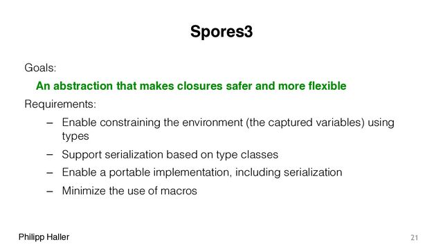 Philipp Haller
Spores3
Goals:
An abstraction that makes closures safer and more flexible
Requirements:
– Enable constraining the environment (the captured variables) using
types
– Support serialization based on type classes
– Enable a portable implementation, including serialization
– Minimize the use of macros
21
