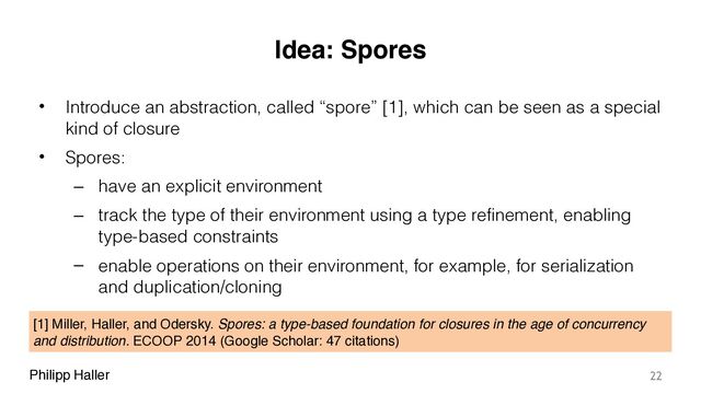 Philipp Haller
Idea: Spores
• Introduce an abstraction, called “spore” [1], which can be seen as a special
kind of closure
• Spores:
– have an explicit environment
– track the type of their environment using a type refinement, enabling
type-based constraints
– enable operations on their environment, for example, for serialization
and duplication/cloning
22
[1] Miller, Haller, and Odersky. Spores: a type-based foundation for closures in the age of concurrency
and distribution. ECOOP 2014 (Google Scholar: 47 citations)
