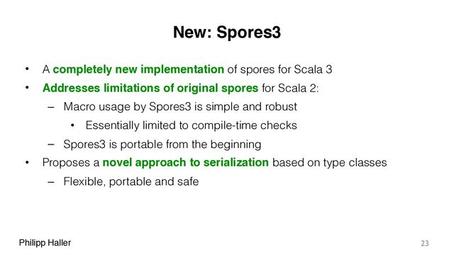 Philipp Haller
New: Spores3
• A completely new implementation of spores for Scala 3
• Addresses limitations of original spores for Scala 2:
– Macro usage by Spores3 is simple and robust
• Essentially limited to compile-time checks
– Spores3 is portable from the beginning
• Proposes a novel approach to serialization based on type classes
– Flexible, portable and safe
23
