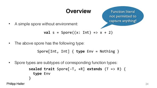 Philipp Haller
Overview
• A simple spore without environment:
• The above spore has the following type:
• Spore types are subtypes of corresponding function types:
24
val s = Spore((x: Int) => x + 2)
Spore[Int, Int] { type Env = Nothing }
sealed trait Spore[-T, +R] extends (T => R) {
type Env
}
Function literal
not permitted to
capture anything!
