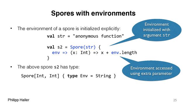 Philipp Haller
Spores with environments
• The environment of a spore is initialized explicitly:
• The above spore s2 has type:
25
val str = "anonymous function"
val s2 = Spore(str) {
env => (x: Int) => x + env.length
}
Environment
initialized with
argument str
Environment accessed
using extra parameter
Spore[Int, Int] { type Env = String }
