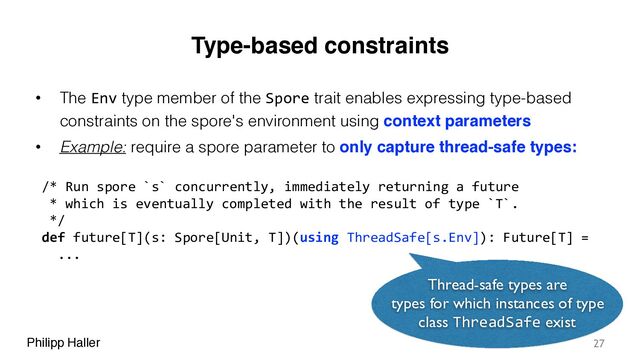 Philipp Haller
Type-based constraints
• The Env type member of the Spore trait enables expressing type-based
constraints on the spore's environment using context parameters
• Example: require a spore parameter to only capture thread-safe types:
27
/* Run spore `s` concurrently, immediately returning a future
* which is eventually completed with the result of type `T`.
*/
def future[T](s: Spore[Unit, T])(using ThreadSafe[s.Env]): Future[T] =
...
Thread-safe types are
types for which instances of type
class ThreadSafe exist
