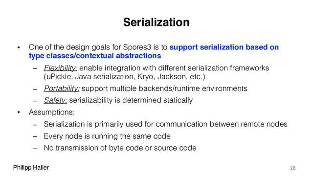 Philipp Haller
Serialization
• One of the design goals for Spores3 is to support serialization based on
type classes/contextual abstractions
– Flexibility: enable integration with different serialization frameworks
(uPickle, Java serialization, Kryo, Jackson, etc.)
– Portability: support multiple backends/runtime environments
– Safety: serializability is determined statically
• Assumptions:
– Serialization is primarily used for communication between remote nodes
– Every node is running the same code
– No transmission of byte code or source code
28
