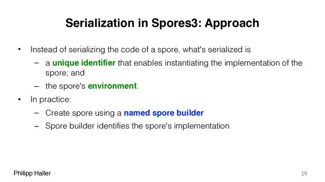 Philipp Haller
Serialization in Spores3: Approach
• Instead of serializing the code of a spore, what's serialized is
– a unique identifier that enables instantiating the implementation of the
spore; and
– the spore's environment.
• In practice:
– Create spore using a named spore builder
– Spore builder identifies the spore's implementation
29
