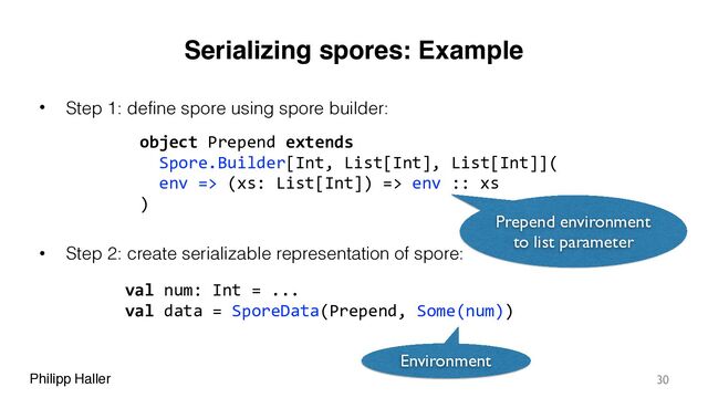 Philipp Haller
Serializing spores: Example
• Step 1: define spore using spore builder:
• Step 2: create serializable representation of spore:
30
object Prepend extends
Spore.Builder[Int, List[Int], List[Int]](
env => (xs: List[Int]) => env :: xs
)
Prepend environment
to list parameter
val num: Int = ...
val data = SporeData(Prepend, Some(num))
Environment
