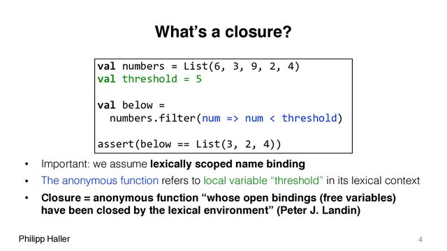 Philipp Haller
What’s a closure?
• Important: we assume lexically scoped name binding
• The anonymous function refers to local variable “threshold” in its lexical context
• Closure = anonymous function “whose open bindings (free variables)
have been closed by the lexical environment” (Peter J. Landin)
4
val numbers = List(6, 3, 9, 2, 4)
val threshold = 5
val below =
numbers.filter(num => num < threshold)
assert(below == List(3, 2, 4))
