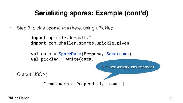 Philipp Haller
Serializing spores: Example (cont'd)
• Step 3: pickle SporeData (here, using uPickle):
• Output (JSON):
31
import upickle.default.*
import com.phaller.spores.upickle.given
val data = SporeData(Prepend, Some(num))
val pickled = write(data)
["com.example.Prepend",1,""]
1 = non-empty environment
