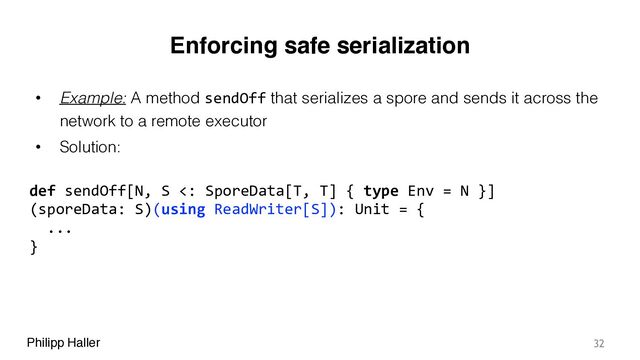 Philipp Haller
Enforcing safe serialization
• Example: A method sendOff that serializes a spore and sends it across the
network to a remote executor
• Solution:
32
def sendOff[N, S <: SporeData[T, T] { type Env = N }] 
(sporeData: S)(using ReadWriter[S]): Unit = {
...
}
