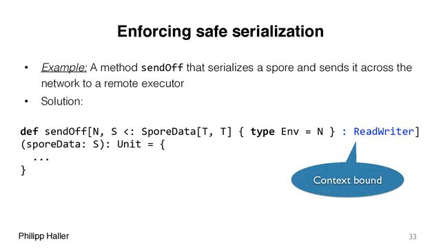 Philipp Haller
Enforcing safe serialization
• Example: A method sendOff that serializes a spore and sends it across the
network to a remote executor
• Solution:
33
def sendOff[N, S <: SporeData[T, T] { type Env = N } : ReadWriter]
(sporeData: S): Unit = {
...
}
Context bound
