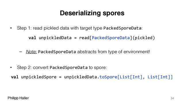 Philipp Haller
Deserializing spores
• Step 1: read pickled data with target type PackedSporeData:
– Note: PackedSporeData abstracts from type of environment!
• Step 2: convert PackedSporeData to spore:
34
val unpickledData = read[PackedSporeData](pickled)
val unpickledSpore = unpickledData.toSpore[List[Int], List[Int]]
