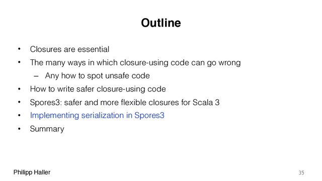 Philipp Haller
Outline
• Closures are essential
• The many ways in which closure-using code can go wrong
– Any how to spot unsafe code
• How to write safer closure-using code
• Spores3: safer and more flexible closures for Scala 3
• Implementing serialization in Spores3
• Summary
35
