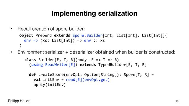 Philipp Haller
Implementing serialization
• Recall creation of spore builder:
• Environment serializer + deserializer obtained when builder is constructed:
36
class Builder[E, T, R](body: E => T => R)
(using ReadWriter[E]) extends TypedBuilder[E, T, R]:
object Prepend extends Spore.Builder[Int, List[Int], List[Int]](
env => (xs: List[Int]) => env :: xs
)
def createSpore(envOpt: Option[String]): Spore[T, R] =
val initEnv = read[E](envOpt.get)
apply(initEnv)

