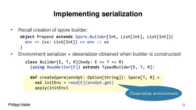Philipp Haller
Implementing serialization
• Recall creation of spore builder:
• Environment serializer + deserializer obtained when builder is constructed:
38
class Builder[E, T, R](body: E => T => R)
(using ReadWriter[E]) extends TypedBuilder[E, T, R]:
object Prepend extends Spore.Builder[Int, List[Int], List[Int]](
env => (xs: List[Int]) => env :: xs
)
def createSpore(envOpt: Option[String]): Spore[T, R] =
val initEnv = read[E](envOpt.get)
apply(initEnv)
Deserialize environment
