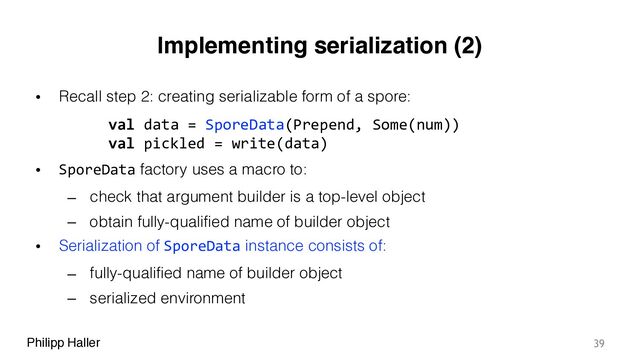 Philipp Haller
Implementing serialization (2)
• Recall step 2: creating serializable form of a spore:
• SporeData factory uses a macro to:
– check that argument builder is a top-level object
– obtain fully-qualified name of builder object
• Serialization of SporeData instance consists of:
– fully-qualified name of builder object
– serialized environment
39
val data = SporeData(Prepend, Some(num))
val pickled = write(data)
