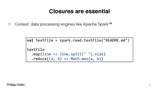 Philipp Haller
Closures are essential
• Context: data processing engines like Apache Spark™
5
val textFile = spark.read.textFile("README.md")
textFile
.map(line => line.split(" ").size)
.reduce((a, b) => Math.max(a, b))
