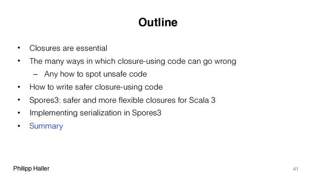 Philipp Haller
Outline
• Closures are essential
• The many ways in which closure-using code can go wrong
– Any how to spot unsafe code
• How to write safer closure-using code
• Spores3: safer and more flexible closures for Scala 3
• Implementing serialization in Spores3
• Summary
41
